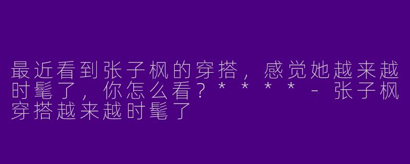 最近看到张子枫的穿搭，感觉她越来越时髦了，你怎么看？****
