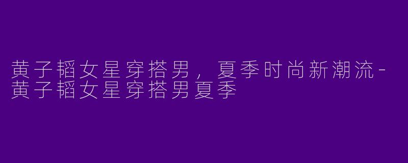黄子韬女星穿搭男，夏季时尚新潮流