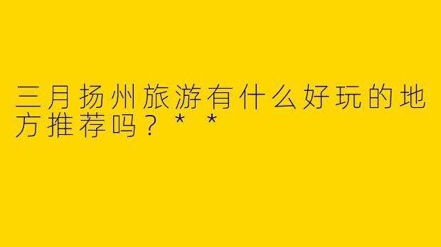 三月扬州旅游有什么好玩的地方推荐吗？**
