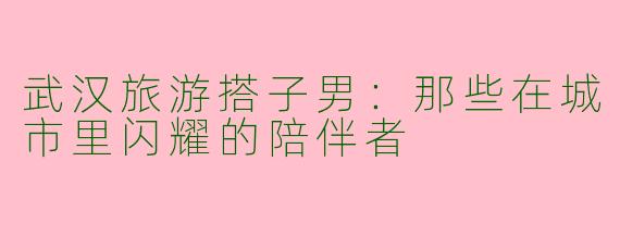 武汉旅游搭子男：那些在城市里闪耀的陪伴者