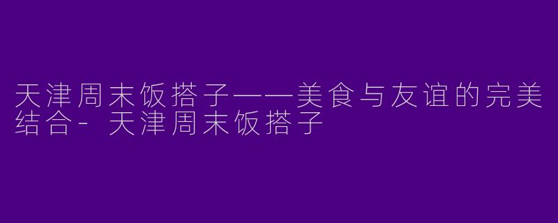 天津周末饭搭子——美食与友谊的完美结合