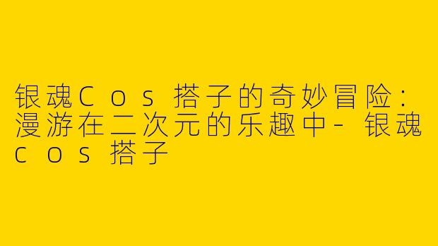 银魂Cos搭子的奇妙冒险：漫游在二次元的乐趣中-银魂cos搭子