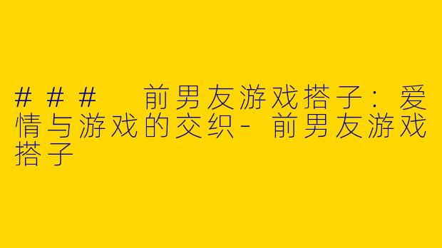 ### 前男友游戏搭子：爱情与游戏的交织-前男友游戏搭子