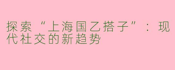 探索“上海国乙搭子”：现代社交的新趋势