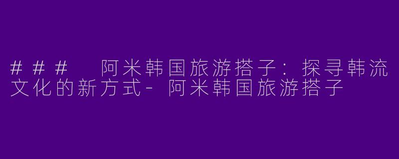 ### 阿米韩国旅游搭子：探寻韩流文化的新方式