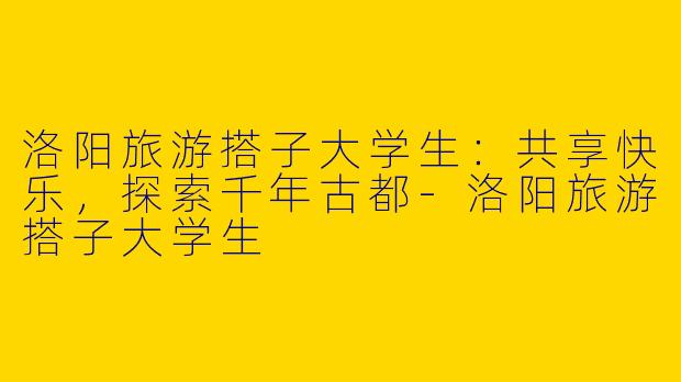 洛阳旅游搭子大学生：共享快乐，探索千年古都-洛阳旅游搭子大学生
