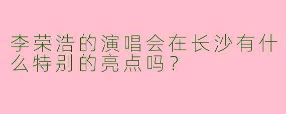 李荣浩的演唱会在长沙有什么特别的亮点吗？