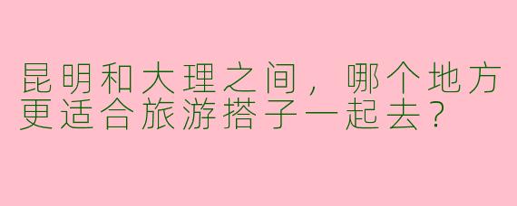 昆明和大理之间,哪个地方更适合旅游搭子一起去?