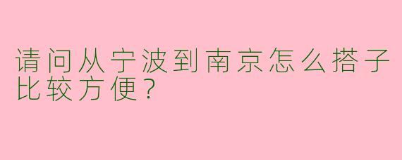请问从宁波到南京怎么搭子比较方便？