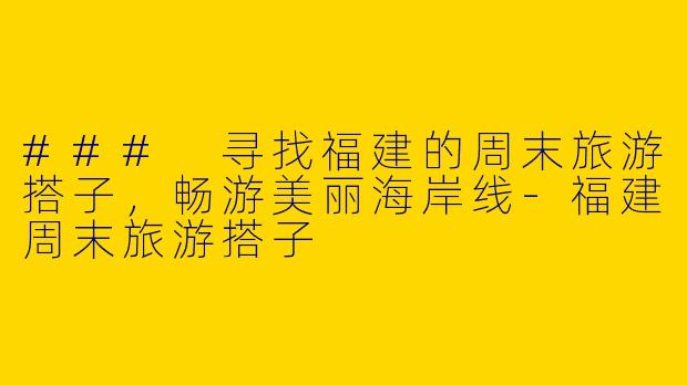 ### 寻找福建的周末旅游搭子，畅游美丽海岸线