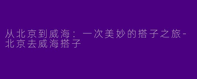 从北京到威海：一次美妙的搭子之旅-北京去威海搭子