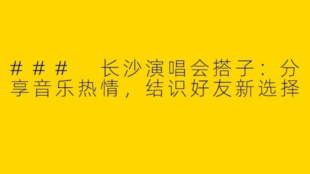 ### 长沙演唱会搭子：分享音乐热情，结识好友新选择