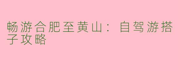 畅游合肥至黄山：自驾游搭子攻略