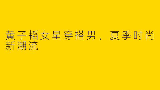 黄子韬女星穿搭男，夏季时尚新潮流