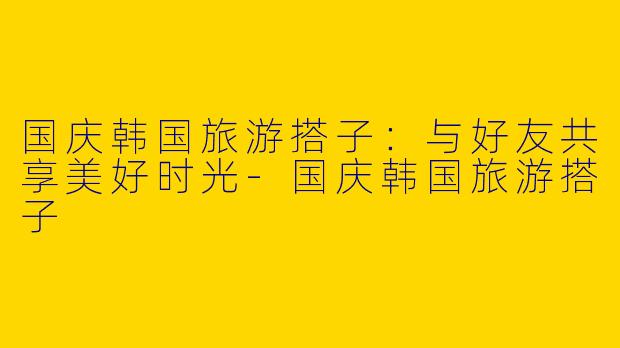 国庆韩国旅游搭子：与好友共享美好时光