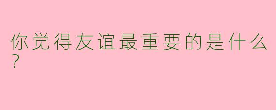 你觉得友谊最重要的是什么?