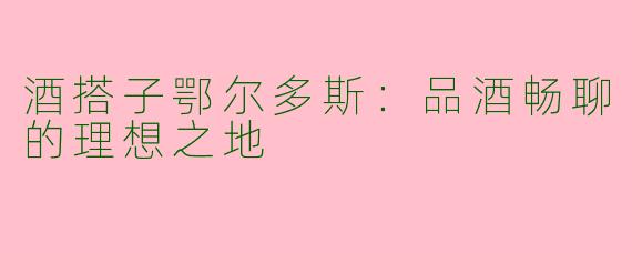 酒搭子鄂尔多斯：品酒畅聊的理想之地