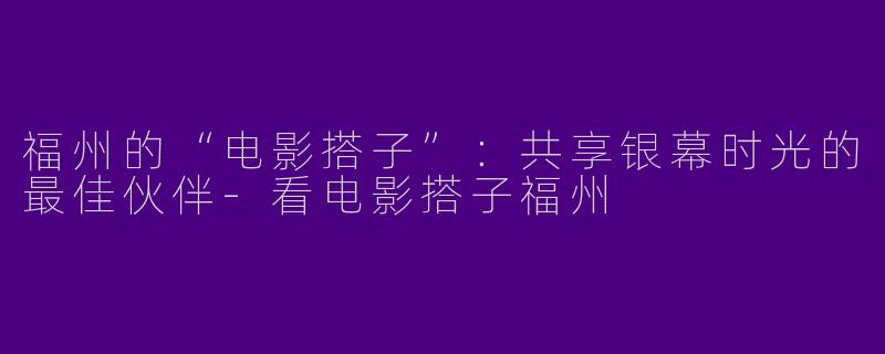 福州的“电影搭子”:共享银幕时光的最佳伙伴
