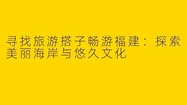 寻找旅游搭子畅游福建：探索美丽海岸与悠久文化