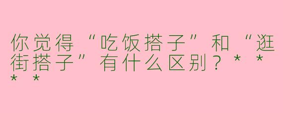 你觉得“吃饭搭子”和“逛街搭子”有什么区别？****