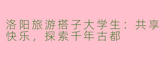 洛阳旅游搭子大学生：共享快乐，探索千年古都