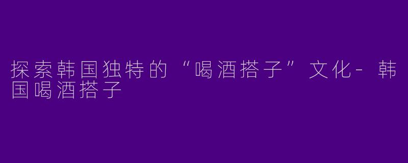 探索韩国独特的“喝酒搭子”文化