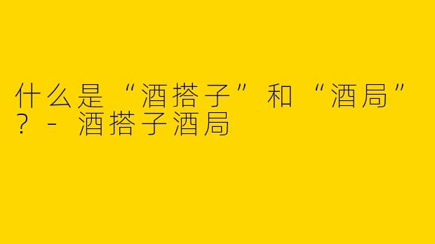 什么是“酒搭子”和“酒局”？