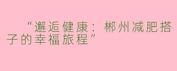  “邂逅健康：郴州减肥搭子的幸福旅程”