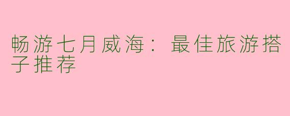 畅游七月威海：最佳旅游搭子推荐