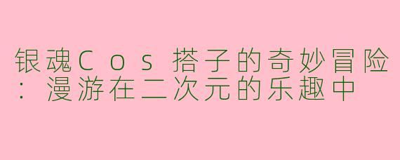 银魂Cos搭子的奇妙冒险:漫游在二次元的乐趣中