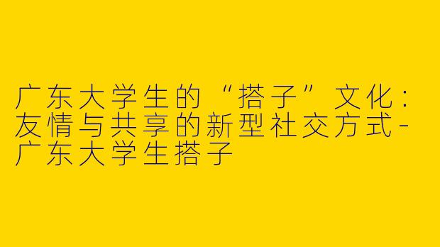 广东大学生的“搭子”文化:友情与共享的新型社交方式
