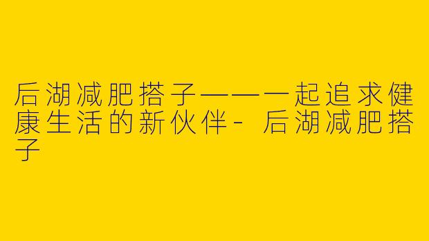 后湖减肥搭子——一起追求健康生活的新伙伴-后湖减肥搭子