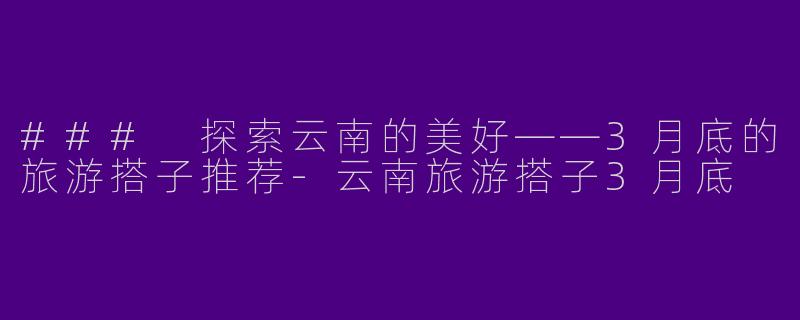 ### 探索云南的美好——3月底的旅游搭子推荐-云南旅游搭子3月底