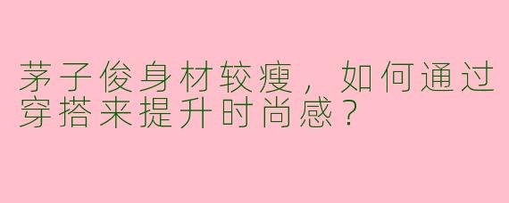 茅子俊身材较瘦，如何通过穿搭来提升时尚感？