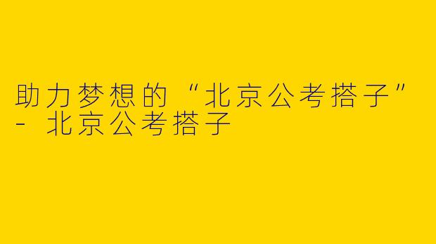 助力梦想的“北京公考搭子”