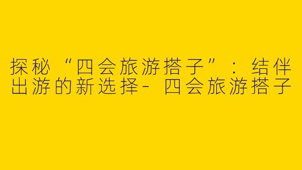 探秘“四会旅游搭子”：结伴出游的新选择-四会旅游搭子