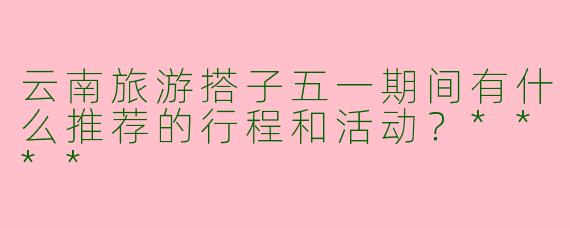 云南旅游搭子五一期间有什么推荐的行程和活动？****