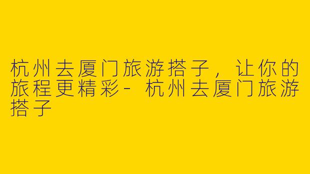 杭州去厦门旅游搭子,让你的旅程更精彩