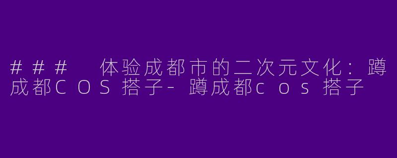 ### 体验成都市的二次元文化：蹲成都COS搭子-蹲成都cos搭子