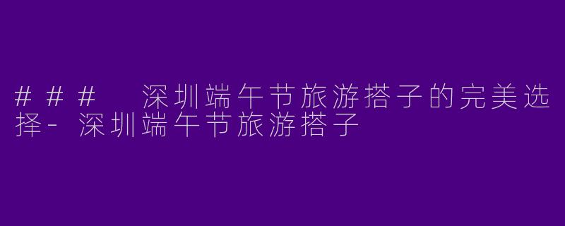 ### 深圳端午节旅游搭子的完美选择-深圳端午节旅游搭子