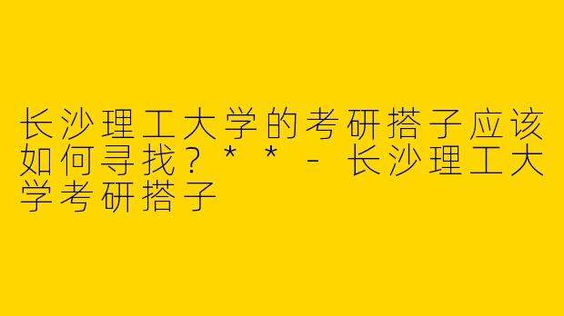 长沙理工大学的考研搭子应该如何寻找?**