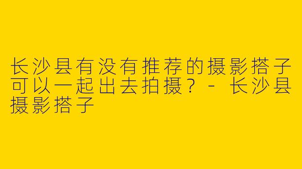 长沙县有没有推荐的摄影搭子可以一起出去拍摄?