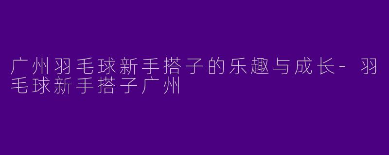 广州羽毛球新手搭子的乐趣与成长-羽毛球新手搭子广州