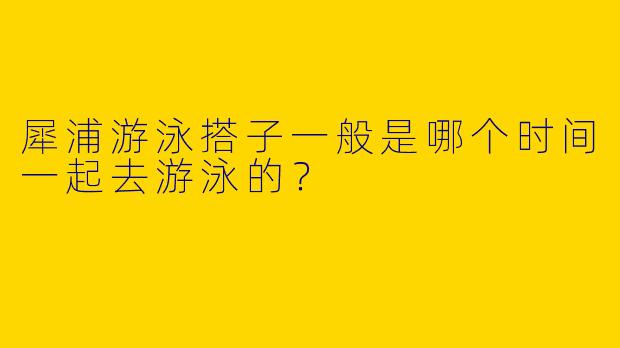 犀浦游泳搭子一般是哪个时间一起去游泳的？