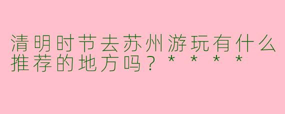 清明时节去苏州游玩有什么推荐的地方吗？****