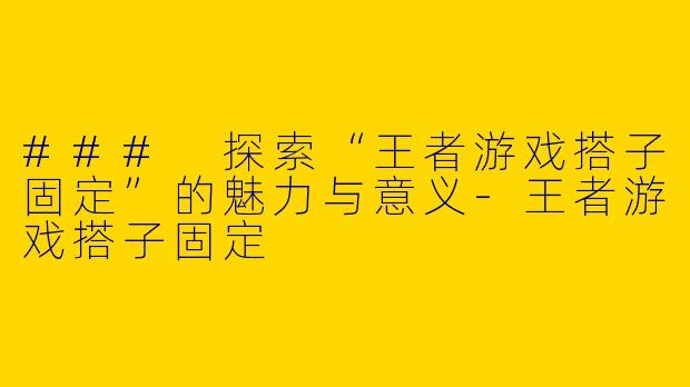 ### 探索“王者游戏搭子固定”的魅力与意义-王者游戏搭子固定