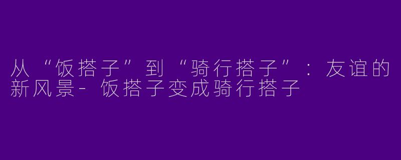 从“饭搭子”到“骑行搭子”：友谊的新风景-饭搭子变成骑行搭子