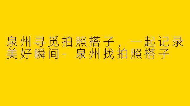 泉州寻觅拍照搭子，一起记录美好瞬间-泉州找拍照搭子
