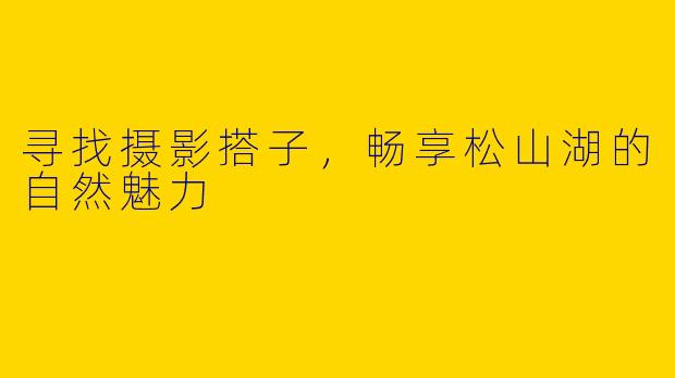 寻找摄影搭子，畅享松山湖的自然魅力
