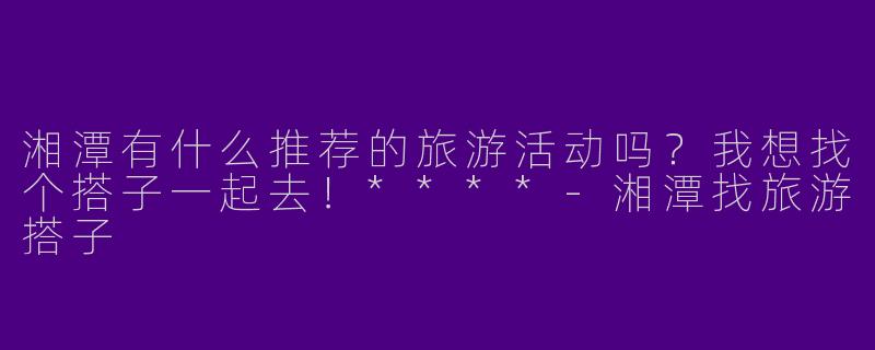湘潭有什么推荐的旅游活动吗？我想找个搭子一起去！****